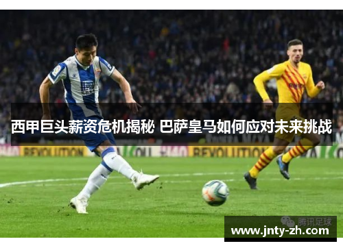 西甲巨头薪资危机揭秘 巴萨皇马如何应对未来挑战