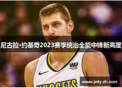 尼古拉·约基奇2023赛季统治全能中锋新高度