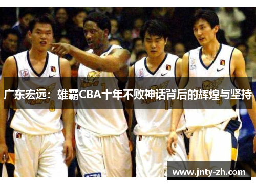 广东宏远：雄霸CBA十年不败神话背后的辉煌与坚持