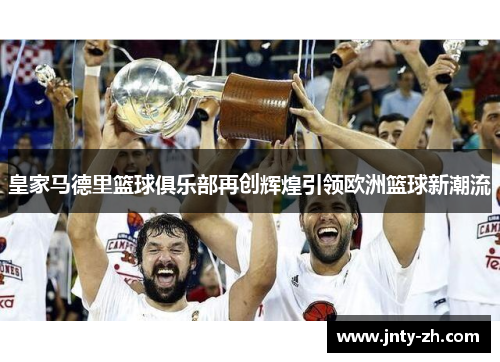 皇家马德里篮球俱乐部再创辉煌引领欧洲篮球新潮流