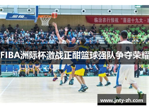 FIBA洲际杯激战正酣篮球强队争夺荣耀