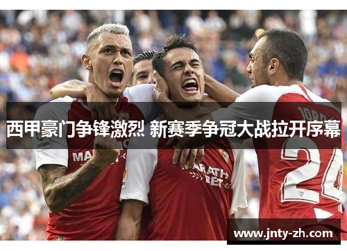西甲豪门争锋激烈 新赛季争冠大战拉开序幕