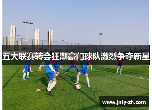 五大联赛转会狂潮豪门球队激烈争夺新星