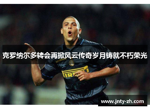 克罗纳尔多转会再掀风云传奇岁月铸就不朽荣光