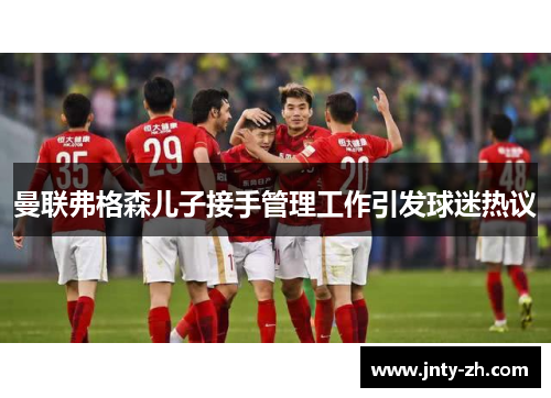 曼联弗格森儿子接手管理工作引发球迷热议